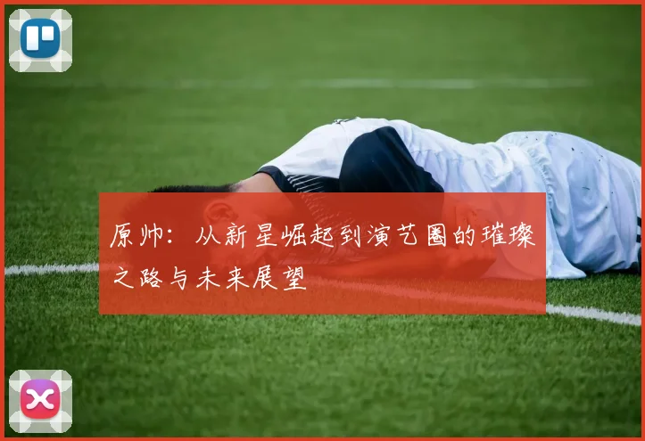 原帅：从新星崛起到演艺圈的璀璨之路与未来展望