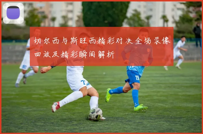 切尔西与斯旺西精彩对决全场录像回放及精彩瞬间解析