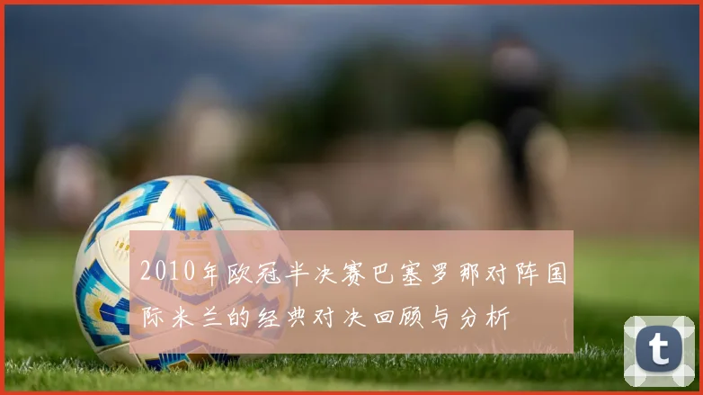 2010年欧冠半决赛巴塞罗那对阵国际米兰的经典对决回顾与分析