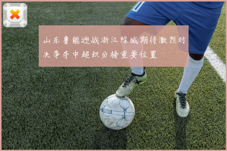 山东鲁能迎战浙江绿城期待激烈对决争夺中超积分榜重要位置