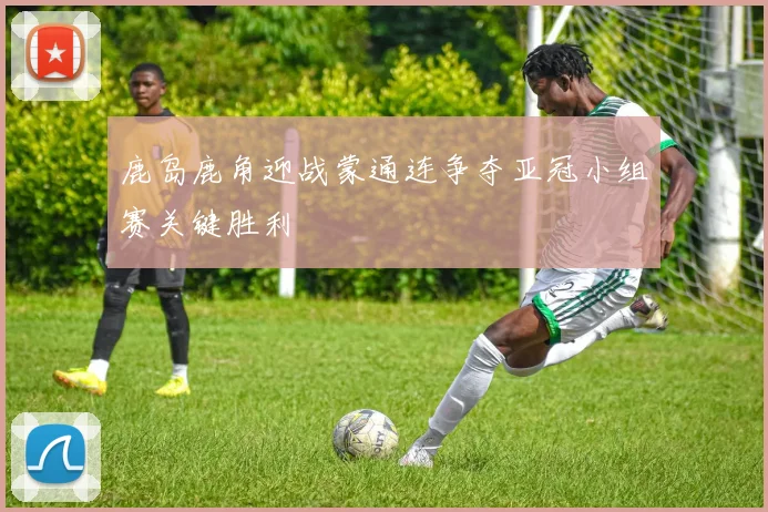 鹿岛鹿角迎战蒙通连争夺亚冠小组赛关键胜利