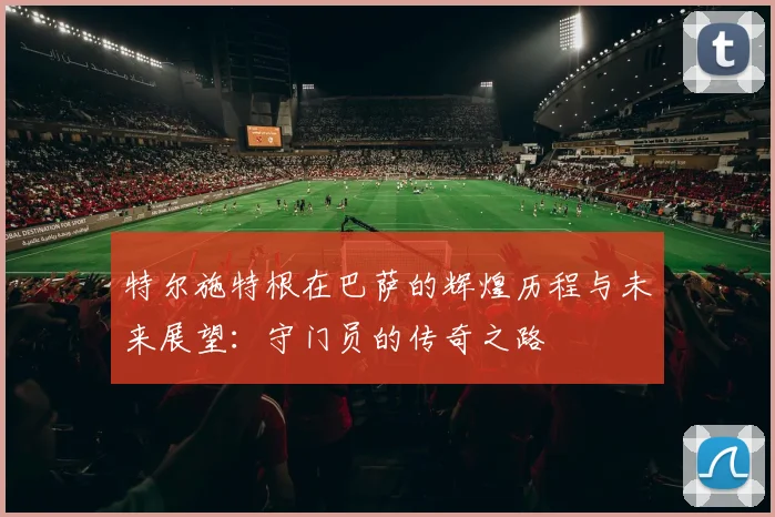 特尔施特根在巴萨的辉煌历程与未来展望：守门员的传奇之路