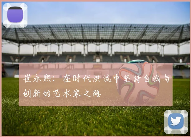 崔永熙：在时代洪流中坚持自我与创新的艺术家之路