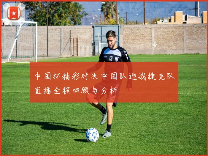 中国杯精彩对决中国队迎战捷克队直播全程回顾与分析