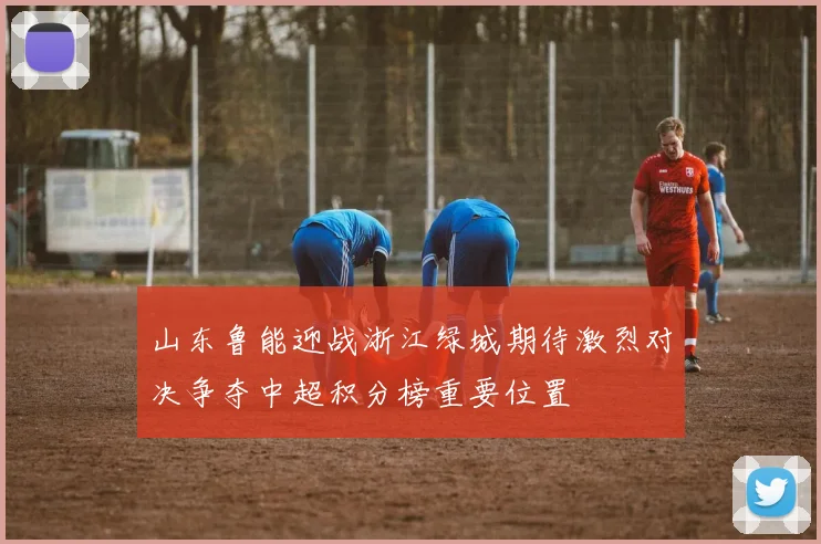 山东鲁能迎战浙江绿城期待激烈对决争夺中超积分榜重要位置