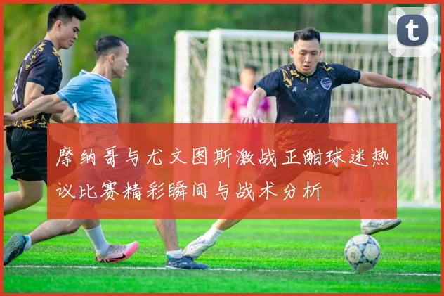摩纳哥与尤文图斯激战正酣球迷热议比赛精彩瞬间与战术分析