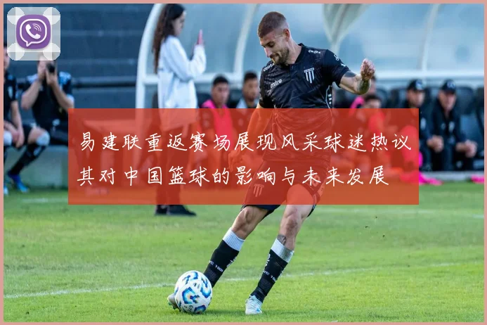 易建联重返赛场展现风采球迷热议其对中国篮球的影响与未来发展