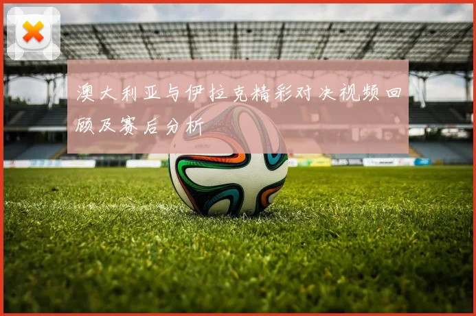 澳大利亚与伊拉克精彩对决视频回顾及赛后分析