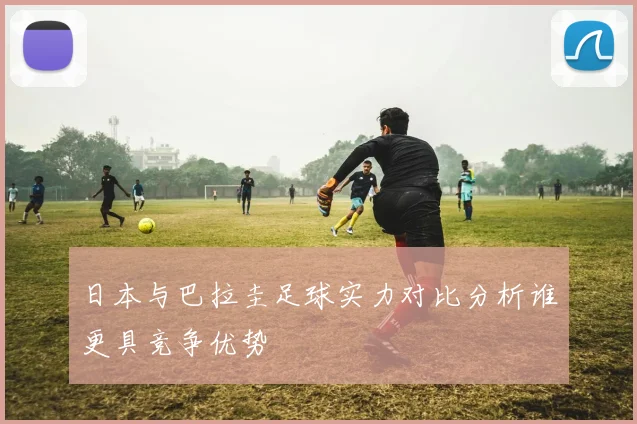日本与巴拉圭足球实力对比分析谁更具竞争优势