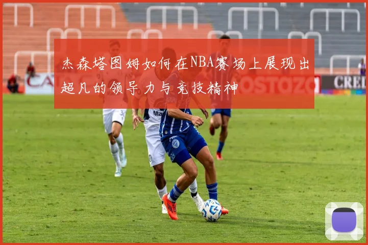 杰森塔图姆如何在NBA赛场上展现出超凡的领导力与竞技精神