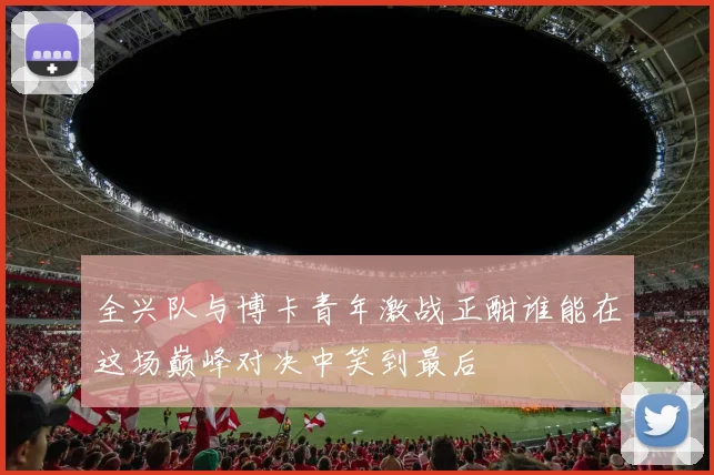全兴队与博卡青年激战正酣谁能在这场巅峰对决中笑到最后