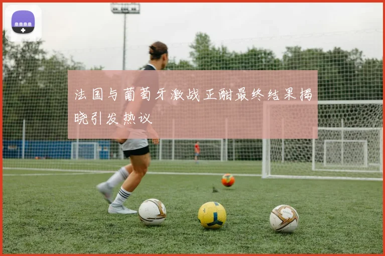 法国与葡萄牙激战正酣最终结果揭晓引发热议