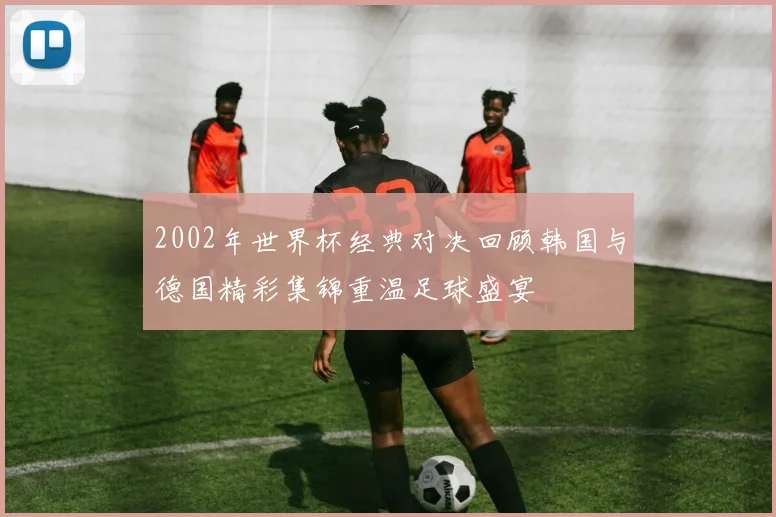 2002年世界杯经典对决回顾韩国与德国精彩集锦重温足球盛宴