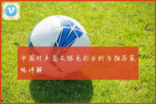 中国对关岛足球竞彩分析与推荐策略详解