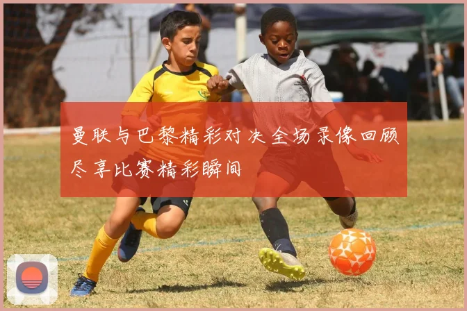 曼联与巴黎精彩对决全场录像回顾尽享比赛精彩瞬间