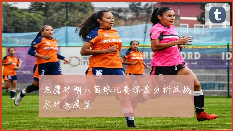 老鹰对湖人篮球比赛深度分析及战术对决展望