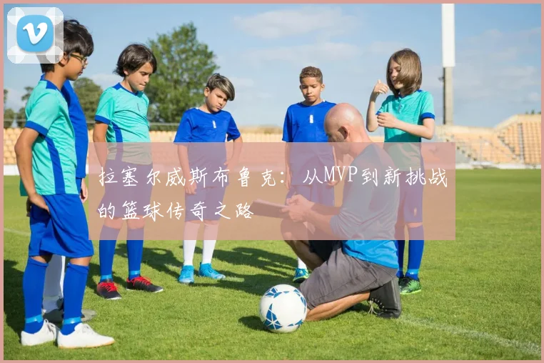 拉塞尔威斯布鲁克：从MVP到新挑战的篮球传奇之路