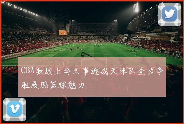 CBA激战上海久事迎战天津队全力争胜展现篮球魅力