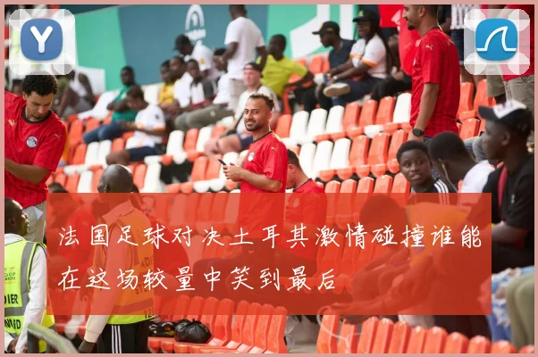 法国足球对决土耳其激情碰撞谁能在这场较量中笑到最后