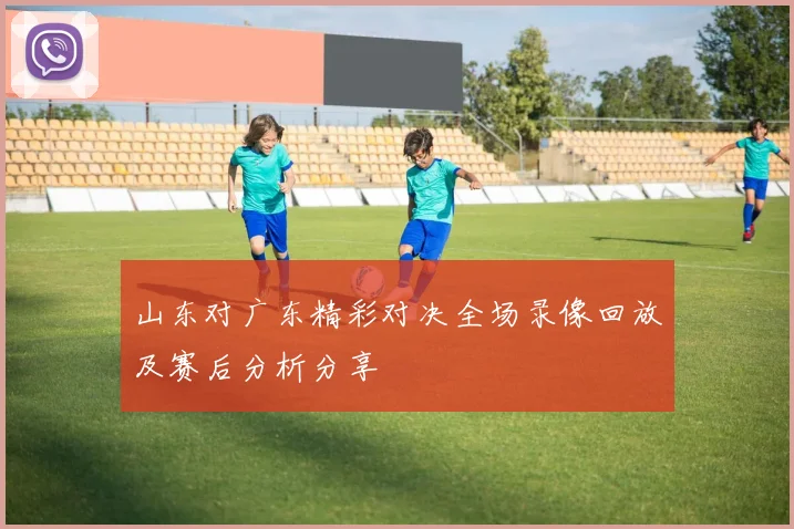山东对广东精彩对决全场录像回放及赛后分析分享