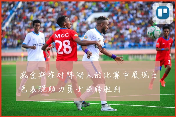 威金斯在对阵湖人的比赛中展现出色表现助力勇士逆转胜利