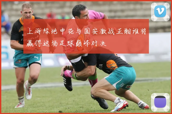 上海绿地申花与国安激战正酣谁将赢得这场足球巅峰对决