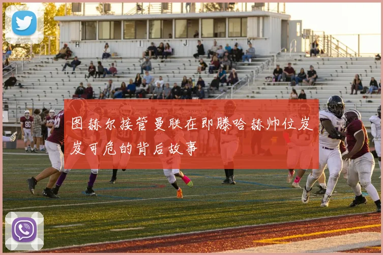 图赫尔接管曼联在即滕哈赫帅位岌岌可危的背后故事