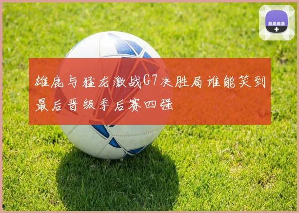 雄鹿与猛龙激战G7决胜局谁能笑到最后晋级季后赛四强