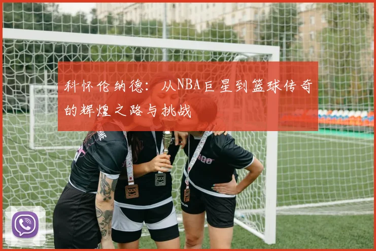 科怀伦纳德：从NBA巨星到篮球传奇的辉煌之路与挑战