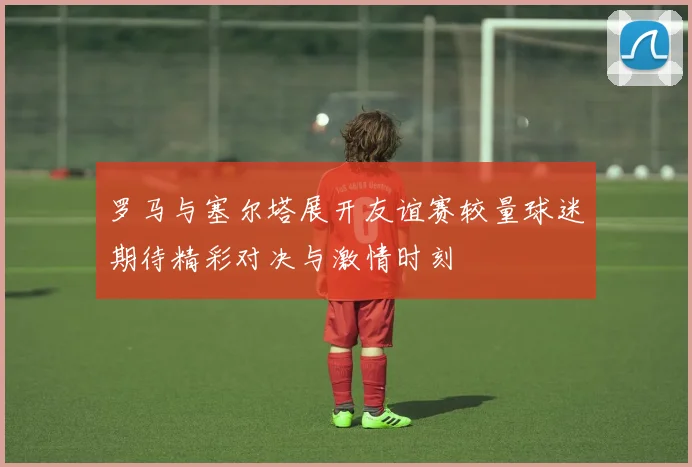 罗马与塞尔塔展开友谊赛较量球迷期待精彩对决与激情时刻
