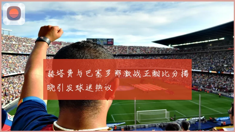 赫塔费与巴塞罗那激战正酣比分揭晓引发球迷热议