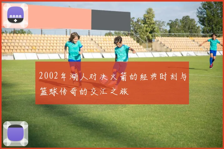 2002年湖人对决火箭的经典时刻与篮球传奇的交汇之旅