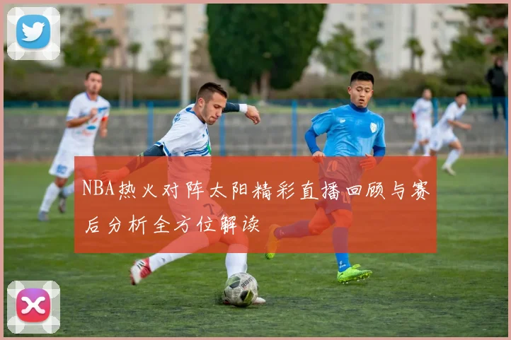 NBA热火对阵太阳精彩直播回顾与赛后分析全方位解读