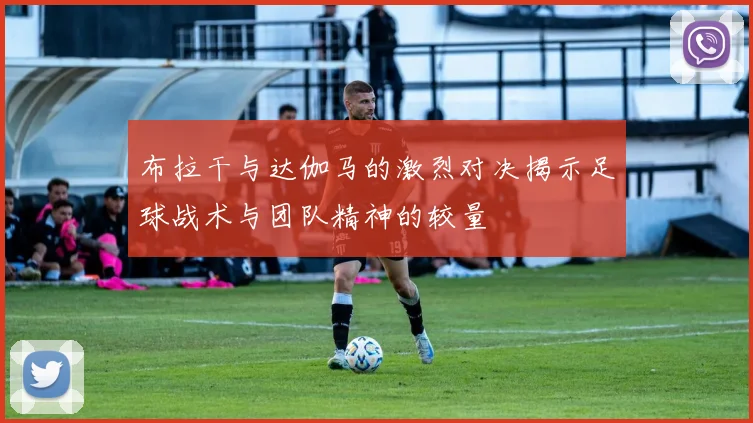 布拉干与达伽马的激烈对决揭示足球战术与团队精神的较量