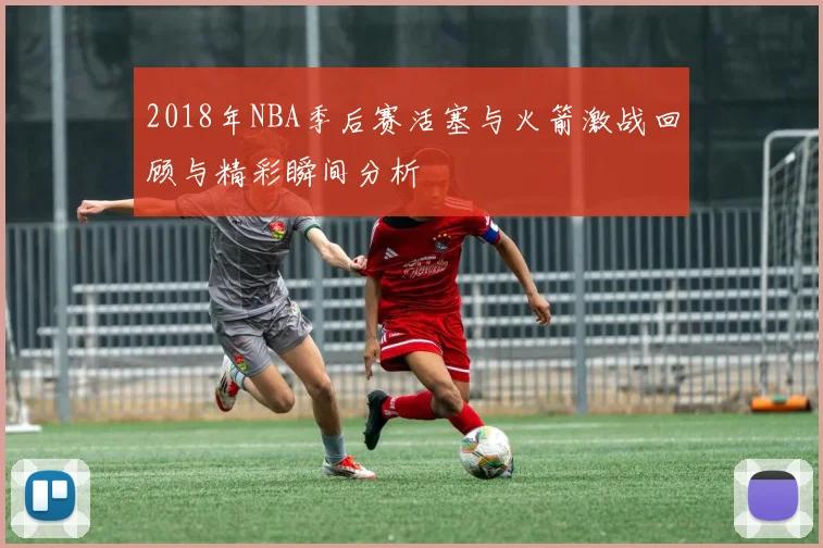 2018年NBA季后赛活塞与火箭激战回顾与精彩瞬间分析