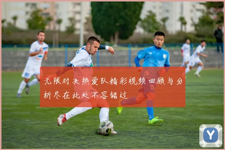 无限对决热爱队精彩视频回顾与分析尽在此处不容错过