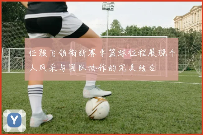 任骏飞领衔新赛季篮球征程展现个人风采与团队协作的完美结合