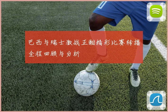 巴西与瑞士激战正酣精彩比赛转播全程回顾与分析