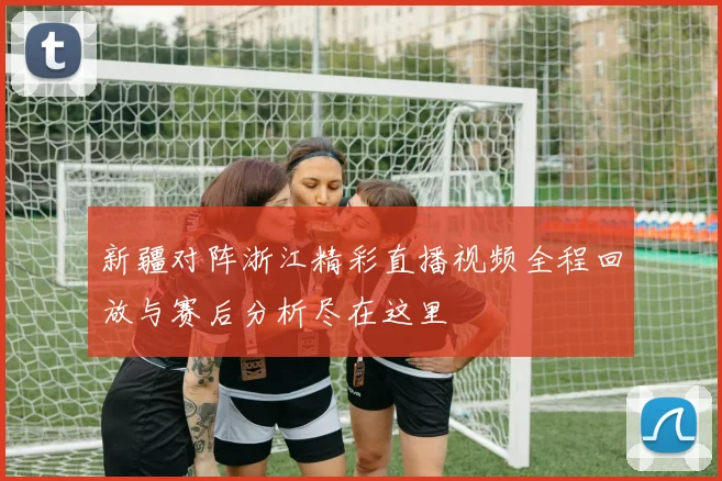 新疆对阵浙江精彩直播视频全程回放与赛后分析尽在这里