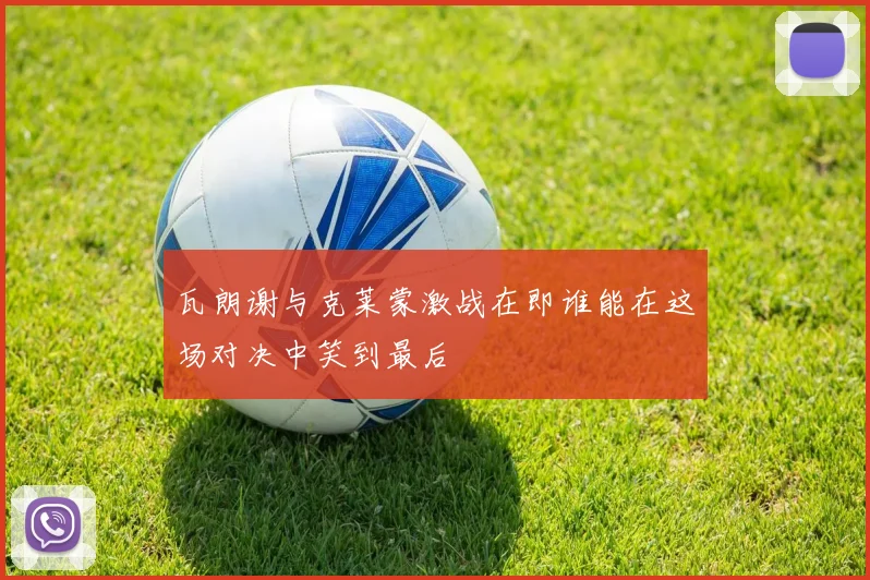 瓦朗谢与克莱蒙激战在即谁能在这场对决中笑到最后