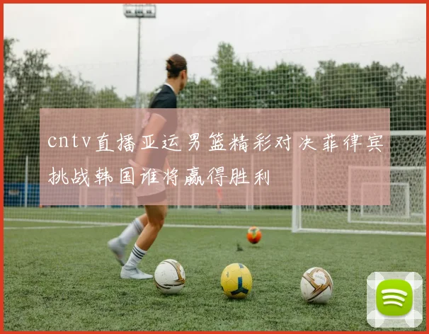 cntv直播亚运男篮精彩对决菲律宾挑战韩国谁将赢得胜利